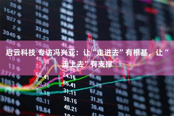 启云科技 专访冯兴亚：让“走进去”有根基，让“走上去”有支撑
