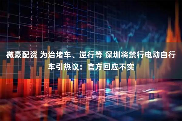 微豪配资 为治堵车、逆行等 深圳将禁行电动自行车引热议：官方回应不实