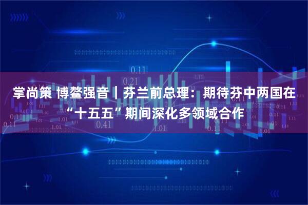 掌尚策 博鳌强音｜芬兰前总理：期待芬中两国在“十五五”期间深化多领域合作