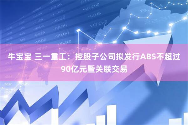 牛宝宝 三一重工：控股子公司拟发行ABS不超过90亿元暨关联交易