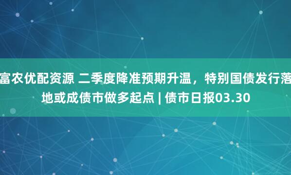 富农优配资源 二季度降准预期升温，特别国债发行落地或成债市做多起点 | 债市日报03.30