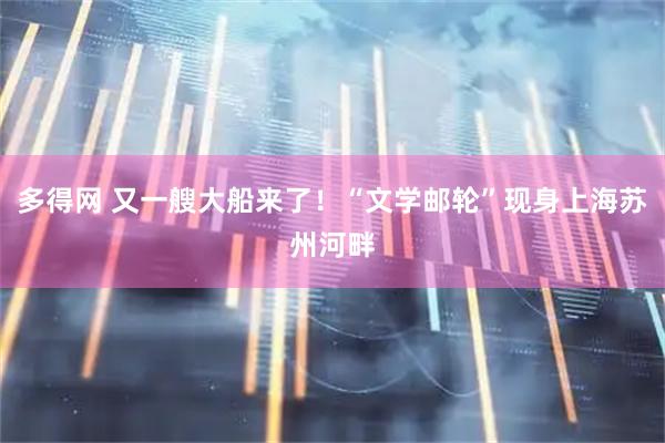 多得网 又一艘大船来了！“文学邮轮”现身上海苏州河畔