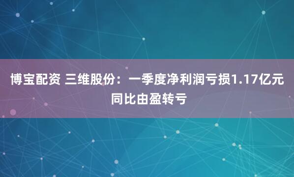 博宝配资 三维股份：一季度净利润亏损1.17亿元 同比由盈转亏