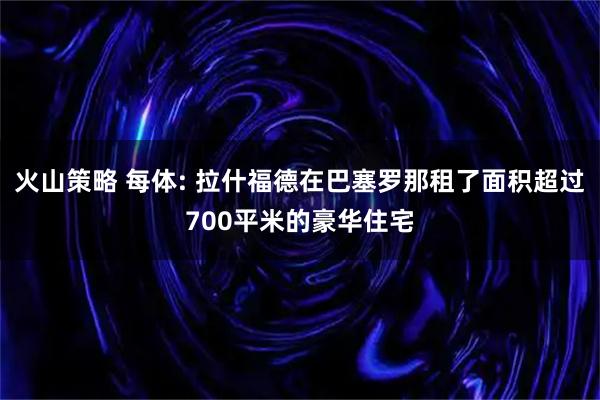 火山策略 每体: 拉什福德在巴塞罗那租了面积超过700平米的豪华住宅