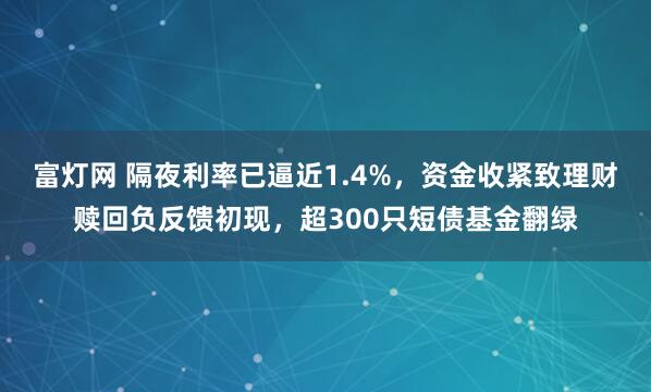 富灯网 隔夜利率已逼近1.4%，资金收紧致理财赎回负反馈初现，超300只短债基金翻绿