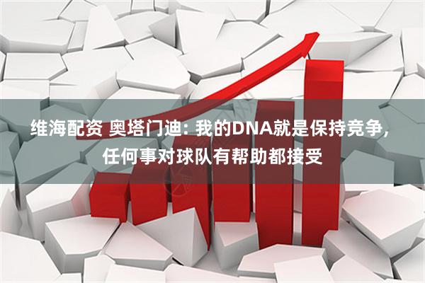 维海配资 奥塔门迪: 我的DNA就是保持竞争, 任何事对球队有帮助都接受