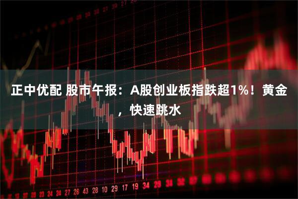 正中优配 股市午报：A股创业板指跌超1%！黄金，快速跳水